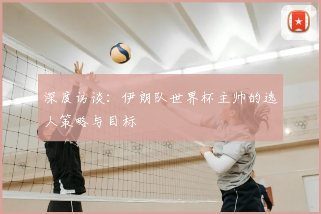 深度访谈:伊朗队世界杯主帅的选人策略与目标