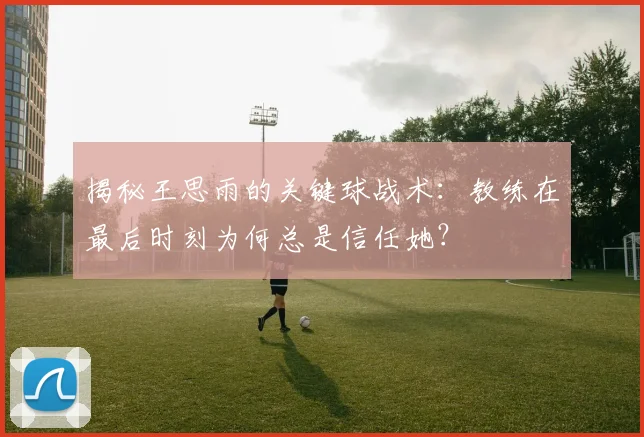 揭秘王思雨的关键球战术:教练在最后时刻为何总是信任她?