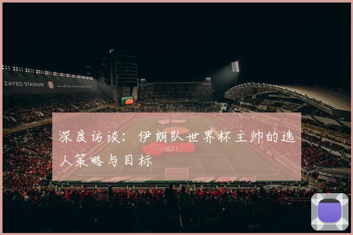 深度访谈:伊朗队世界杯主帅的选人策略与目标