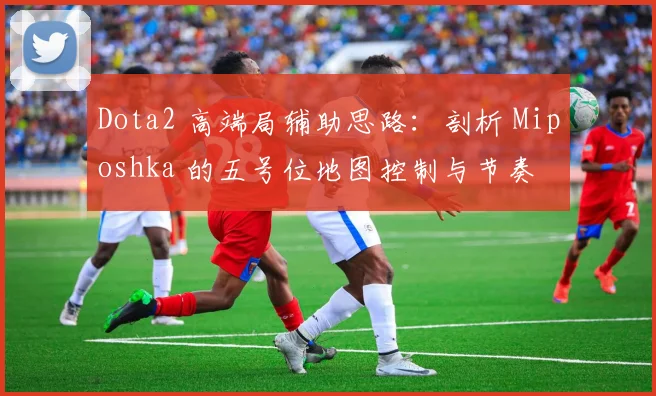 Dota2 高端局辅助思路：剖析 Miposhka 的五号位地图控制与节奏