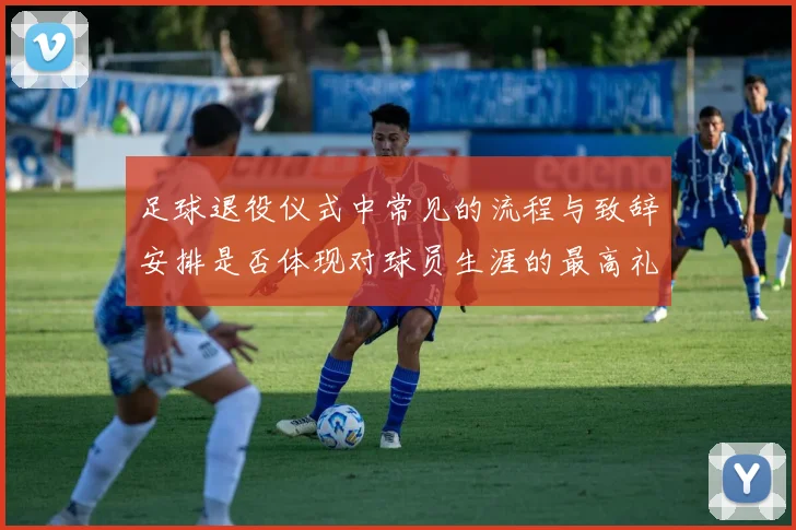 足球退役仪式中常见的流程与致辞安排是否体现对球员生涯的最高礼遇