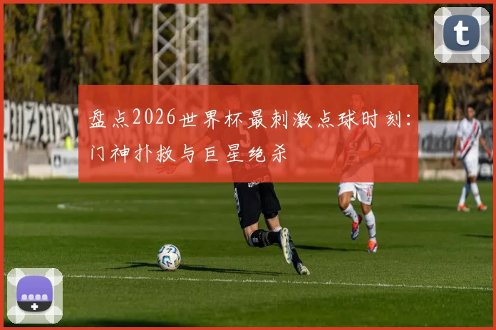 盘点2026世界杯最刺激点球时刻:门神扑救与巨星绝杀