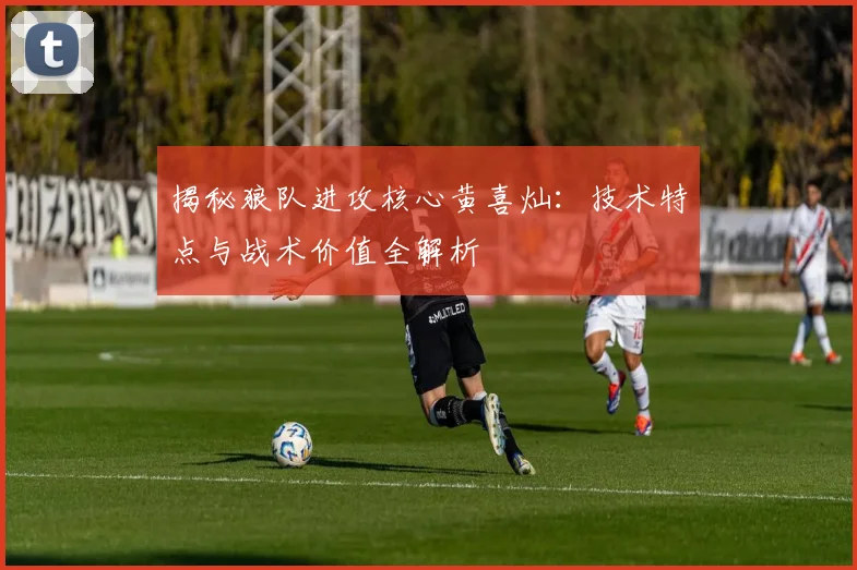 揭秘狼队进攻核心黄喜灿:技术特点与战术价值全解析